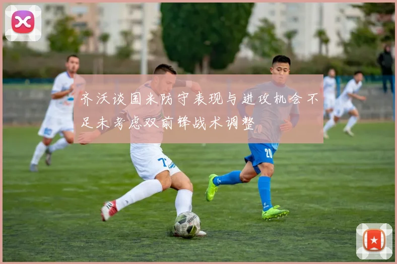 齐沃谈国米防守表现与进攻机会不足未考虑双前锋战术调整