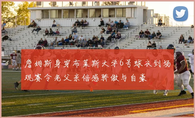 詹姆斯身穿布莱斯大学6号球衣到场观赛令老父亲倍感骄傲与自豪