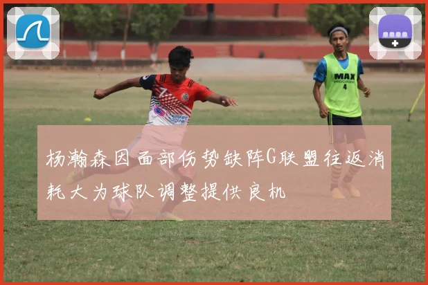 杨瀚森因面部伤势缺阵G联盟往返消耗大为球队调整提供良机