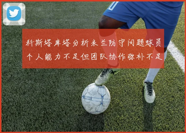 科斯塔库塔分析米兰防守问题球员个人能力不足但团队协作弥补不足之处