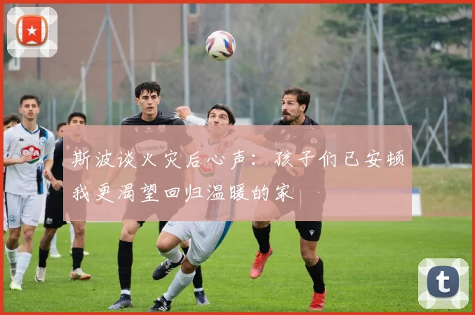 斯波谈火灾后心声：孩子们已安顿我更渴望回归温暖的家