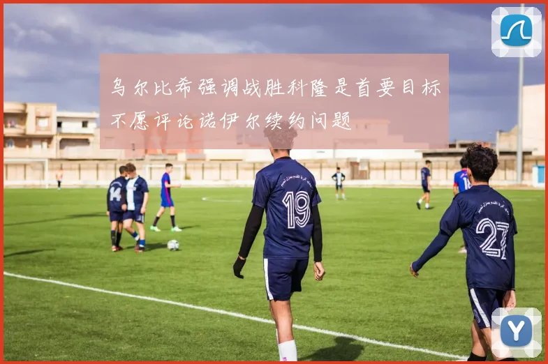 乌尔比希强调战胜科隆是首要目标不愿评论诺伊尔续约问题