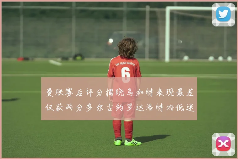 曼联赛后评分揭晓乌加特表现最差仅获两分多尔古约罗达洛特均低迷仅得四分