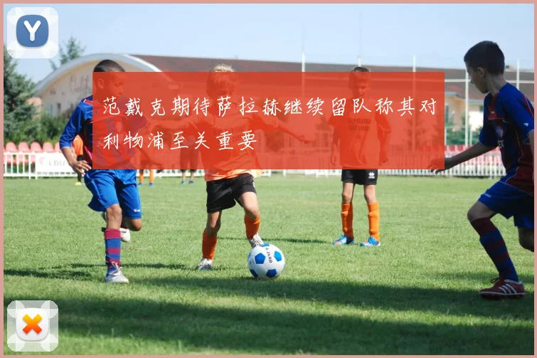 范戴克期待萨拉赫继续留队称其对利物浦至关重要