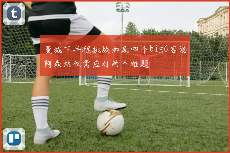 曼城下半程挑战加剧四个big6客场阿森纳仅需应对两个难题