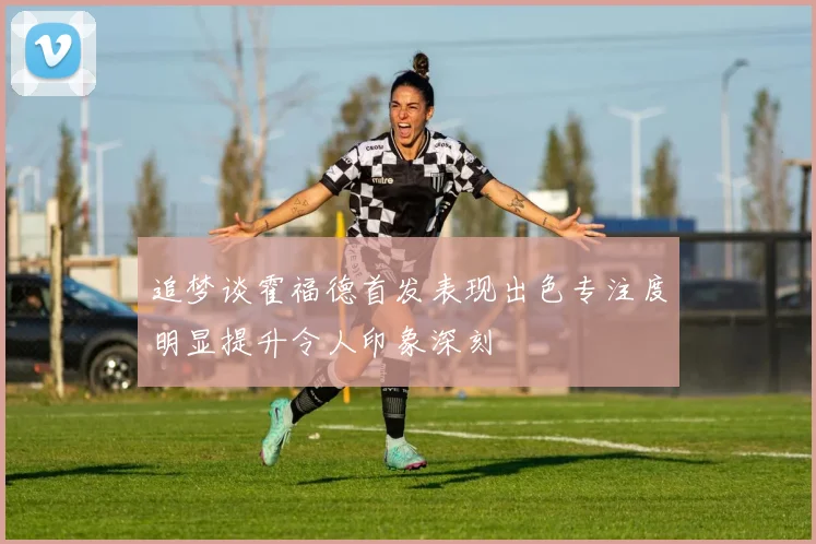 追梦谈霍福德首发表现出色专注度明显提升令人印象深刻