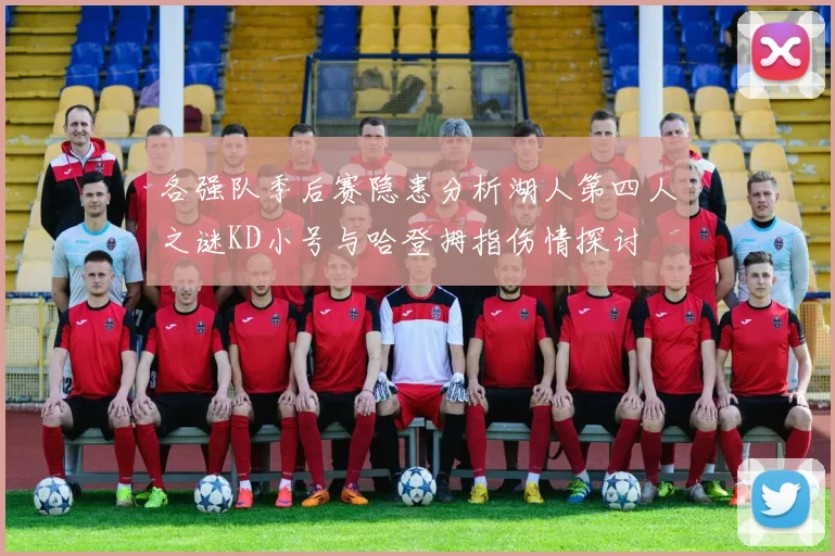 各强队季后赛隐患分析湖人第四人之谜KD小号与哈登拇指伤情探讨