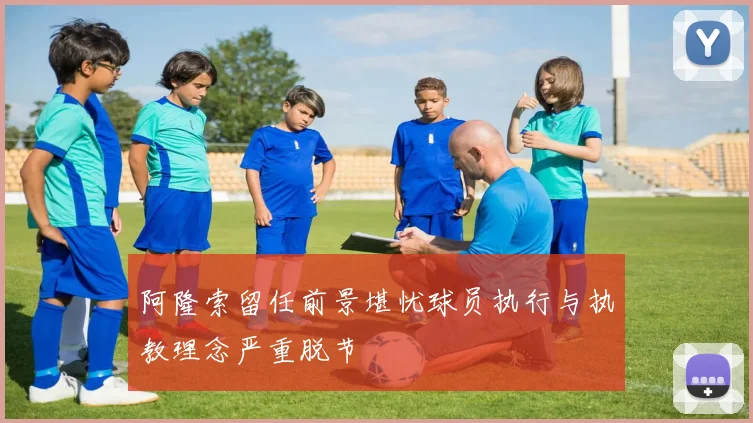 阿隆索留任前景堪忧球员执行与执教理念严重脱节