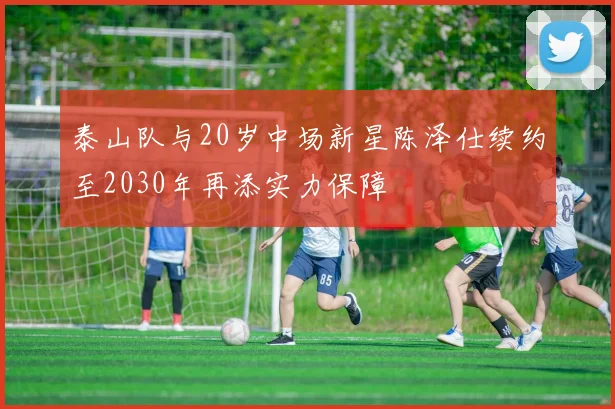 泰山队与20岁中场新星陈泽仕续约至2030年再添实力保障