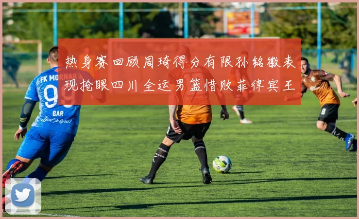 热身赛回顾周琦得分有限孙铭徽表现抢眼四川全运男篮惜败菲律宾王牌队