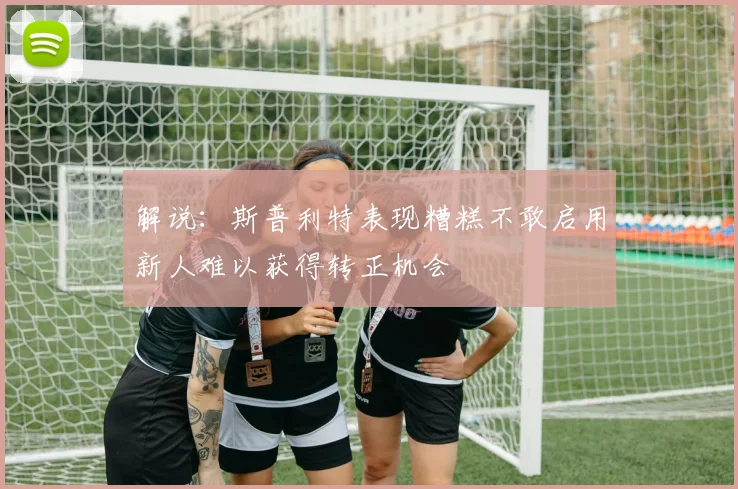 解说：斯普利特表现糟糕不敢启用新人难以获得转正机会