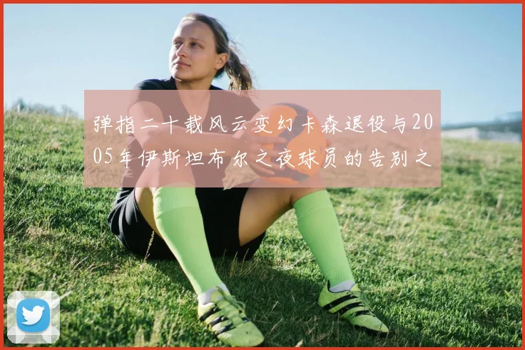 弹指二十载风云变幻卡森退役与2005年伊斯坦布尔之夜球员的告别之路
