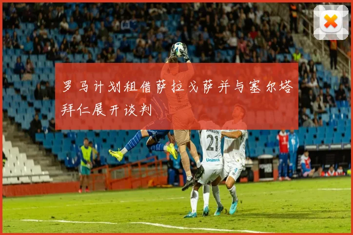 罗马计划租借萨拉戈萨并与塞尔塔拜仁展开谈判