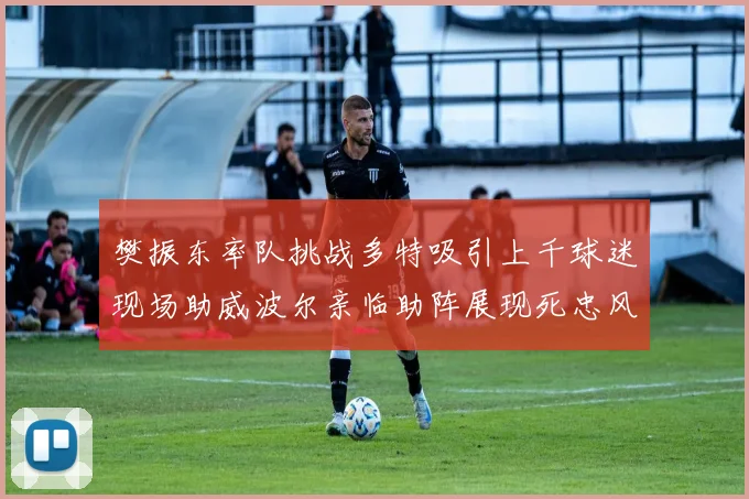 樊振东率队挑战多特吸引上千球迷现场助威波尔亲临助阵展现死忠风采
