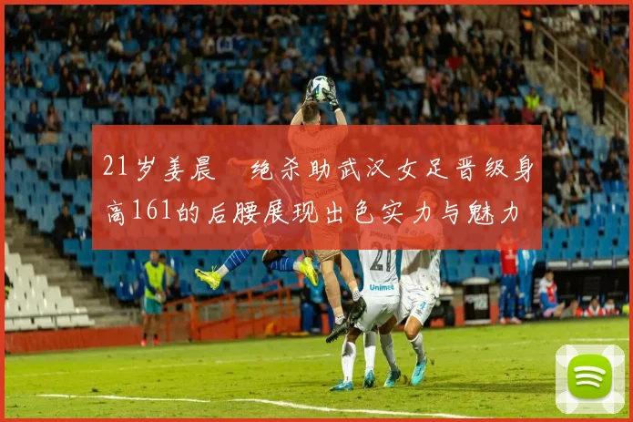 21岁姜晨璟绝杀助武汉女足晋级身高161的后腰展现出色实力与魅力