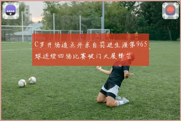 C罗开场造点并亲自罚进生涯第965球连续四场比赛破门大展锋芒