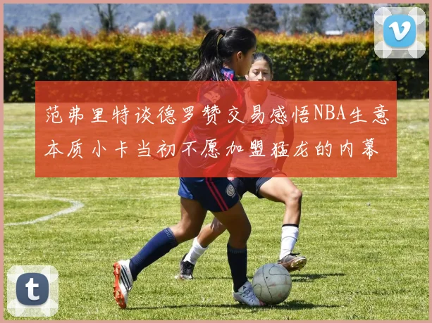 范弗里特谈德罗赞交易感悟NBA生意本质小卡当初不愿加盟猛龙的内幕揭秘