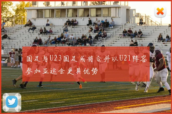 国足与U23国足或将合并以U21阵容参加亚运会更具优势