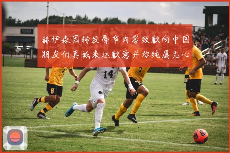 赫伊森因转发辱华内容致歉向中国朋友们真诚表达歉意并称纯属无心之过