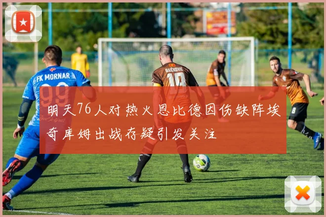 明天76人对热火恩比德因伤缺阵埃奇库姆出战存疑引发关注