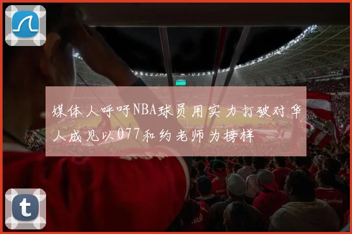媒体人呼吁NBA球员用实力打破对华人成见以077和约老师为榜样