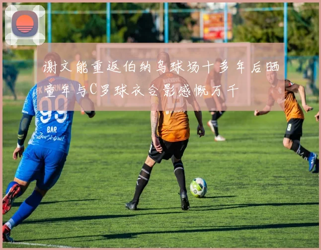 谢文能重返伯纳乌球场十多年后晒童年与C罗球衣合影感慨万千