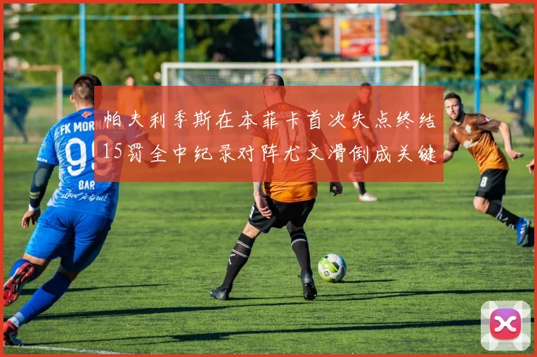 帕夫利季斯在本菲卡首次失点终结15罚全中纪录对阵尤文滑倒成关键时刻