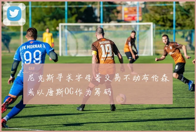 尼克斯寻求字母哥交易不动布伦森或以唐斯OG作为筹码