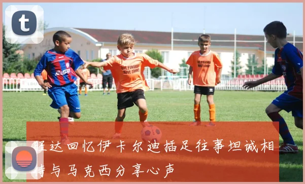 旺达回忆伊卡尔迪插足往事坦诚相待与马克西分享心声