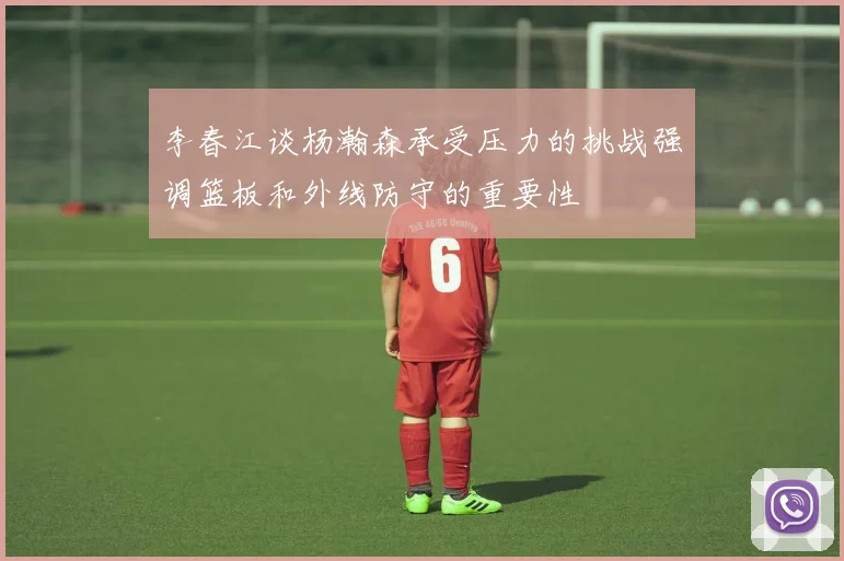 李春江谈杨瀚森承受压力的挑战强调篮板和外线防守的重要性