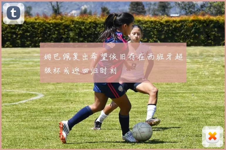 姆巴佩复出希望依旧存在西班牙超级杯或迎回归时刻